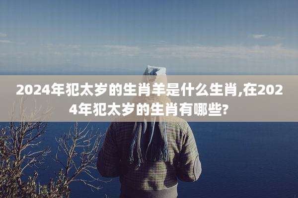 2024年犯太岁的生肖羊是什么生肖,在2024年犯太岁的生肖有哪些?