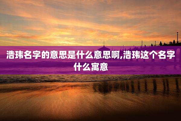 浩玮名字的意思是什么意思啊,浩玮这个名字什么寓意
