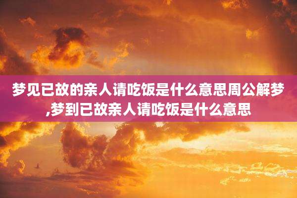 梦见已故的亲人请吃饭是什么意思周公解梦,梦到已故亲人请吃饭是什么意思