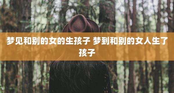 梦见和别的女的生孩子 梦到和别的女人生了孩子