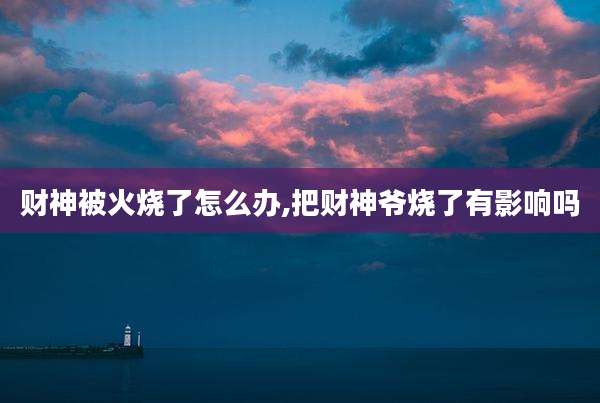 财神被火烧了怎么办,把财神爷烧了有影响吗