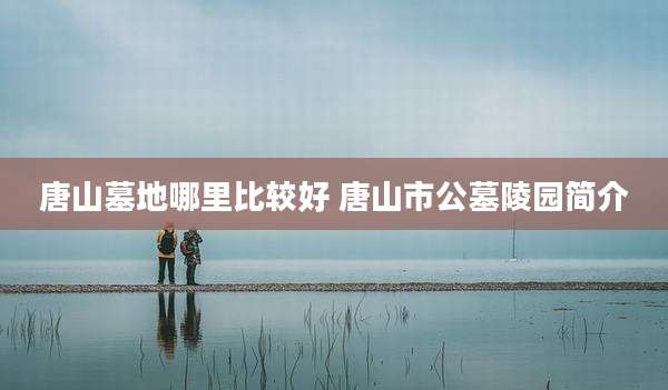 唐山墓地哪里比较好 唐山市公墓陵园简介