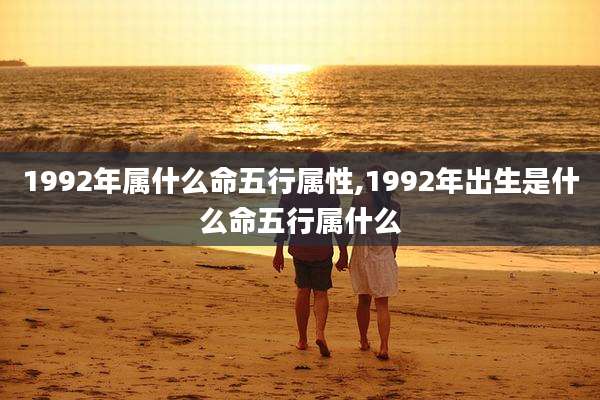 1992年属什么命五行属性,1992年出生是什么命五行属什么
