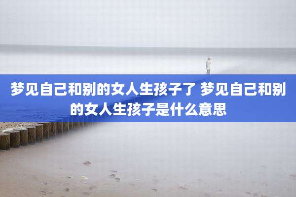 梦见自己和别的女人生孩子了 梦见自己和别的女人生孩子是什么意思