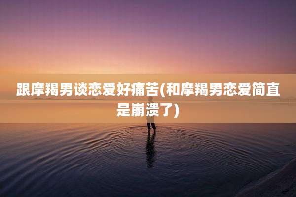 跟摩羯男谈恋爱好痛苦(和摩羯男恋爱简直是崩溃了)