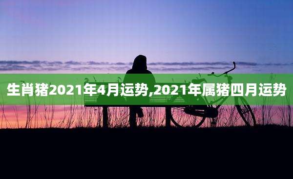 生肖猪2021年4月运势,2021年属猪四月运势