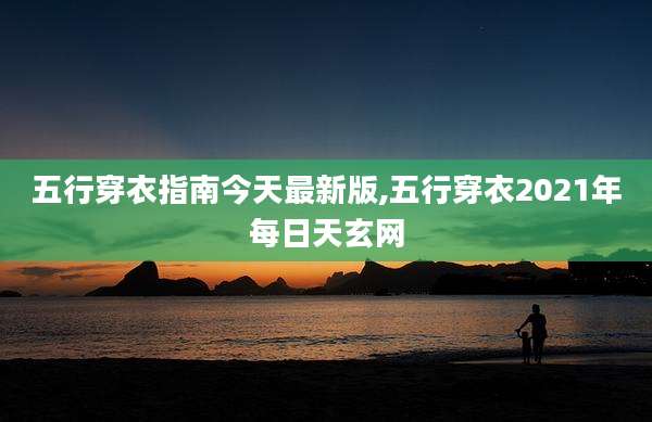 五行穿衣指南今天最新版,五行穿衣2021年每日天玄网