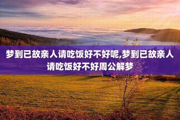 梦到已故亲人请吃饭好不好呢,梦到已故亲人请吃饭好不好周公解梦