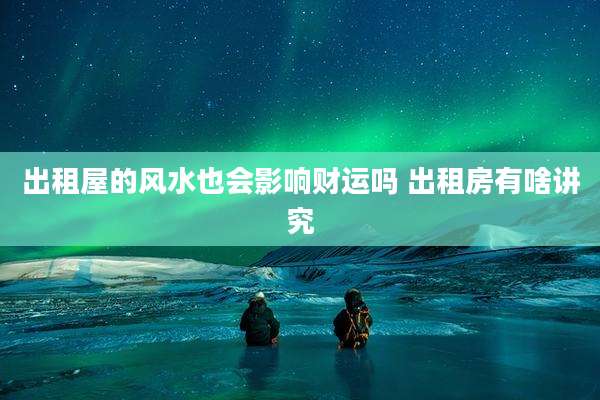 出租屋的风水也会影响财运吗 出租房有啥讲究