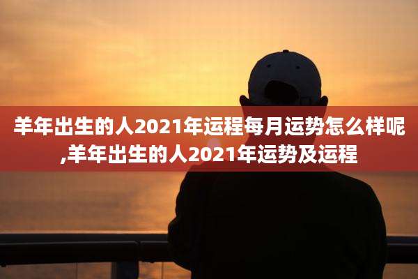 羊年出生的人2021年运程每月运势怎么样呢,羊年出生的人2021年运势及运程
