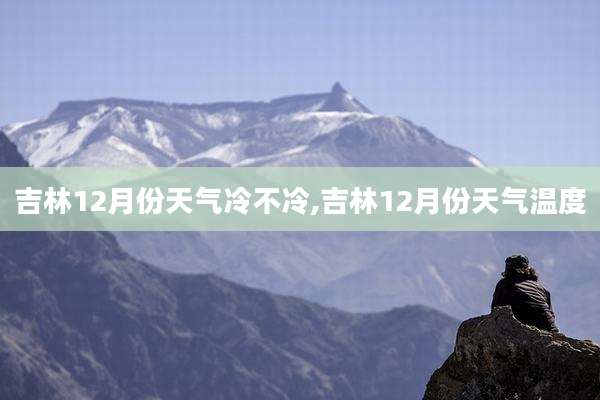 吉林12月份天气冷不冷,吉林12月份天气温度