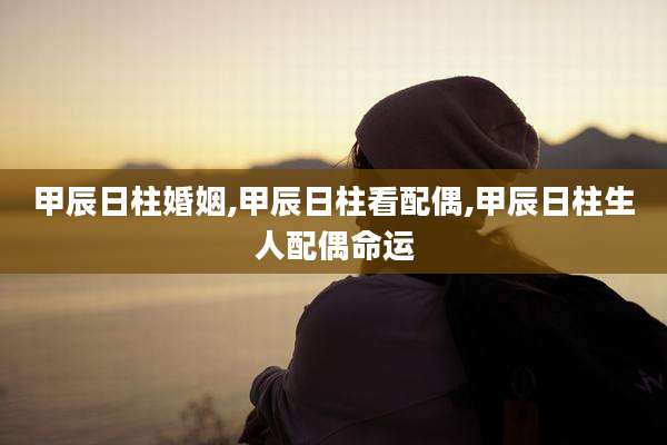 甲辰日柱婚姻,甲辰日柱看配偶,甲辰日柱生人配偶命运