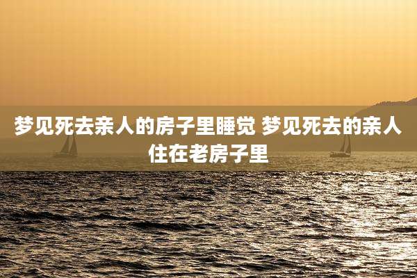 梦见死去亲人的房子里睡觉 梦见死去的亲人住在老房子里