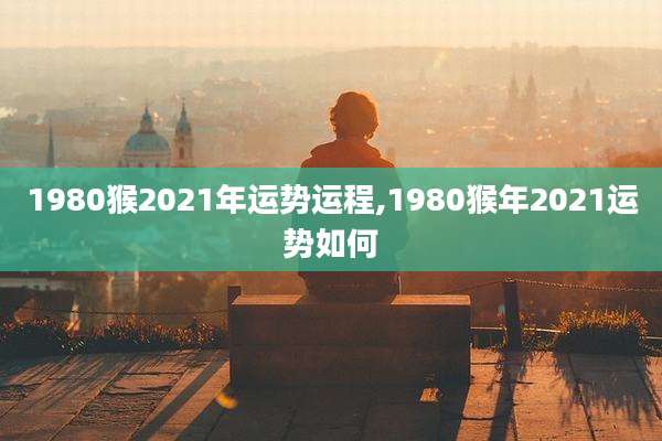 1980猴2021年运势运程,1980猴年2021运势如何