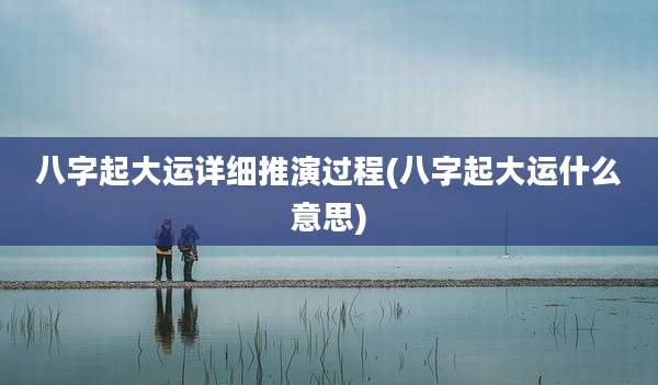 八字起大运详细推演过程(八字起大运什么意思)