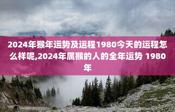 2024年猴年运势及运程1980今天的运程怎么样呢,2024年属猴的人的全年运势 1980年