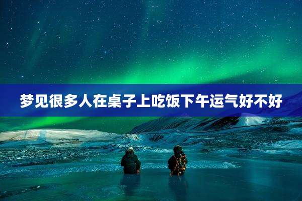 梦见很多人在桌子上吃饭下午运气好不好