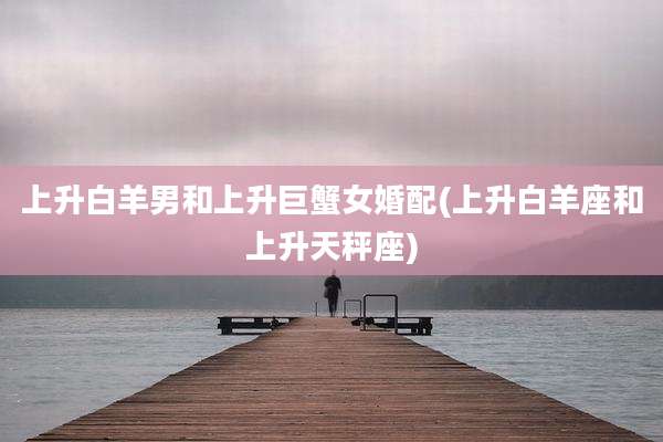 上升白羊男和上升巨蟹女婚配(上升白羊座和上升天秤座)