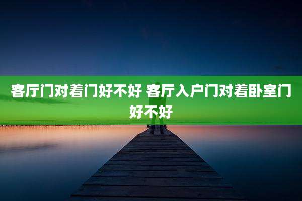 客厅门对着门好不好 客厅入户门对着卧室门好不好
