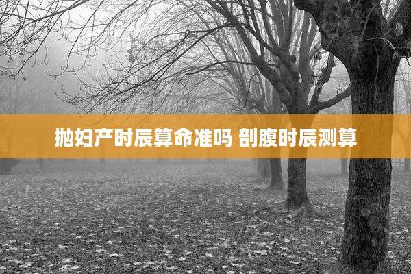 抛妇产时辰算命准吗 剖腹时辰测算