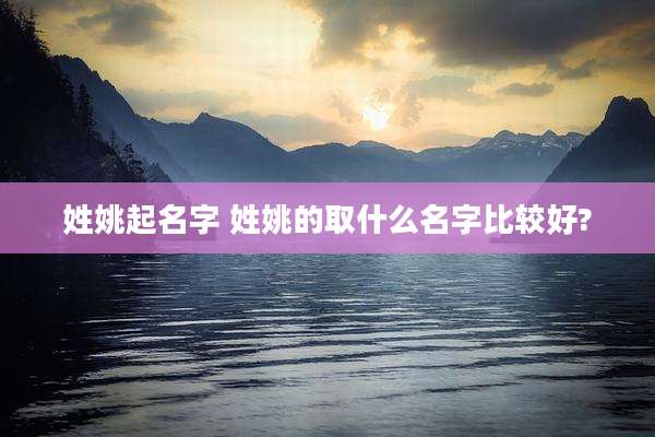 姓姚起名字 姓姚的取什么名字比较好?