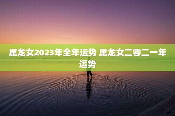 属龙女2023年全年运势 属龙女二零二一年运势
