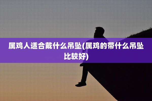 属鸡人适合戴什么吊坠(属鸡的带什么吊坠比较好)