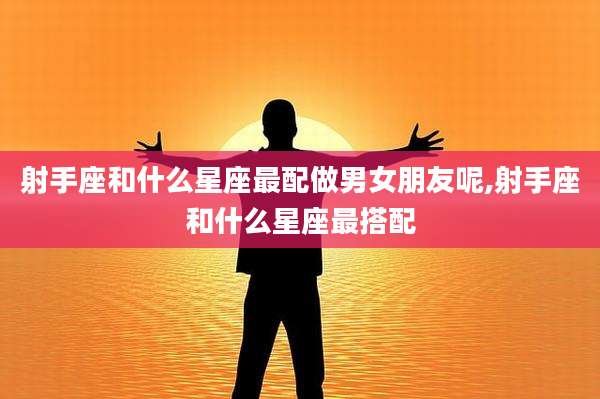 射手座和什么星座最配做男女朋友呢,射手座和什么星座最搭配