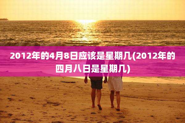 2012年的4月8日应该是星期几(2012年的四月八日是星期几)