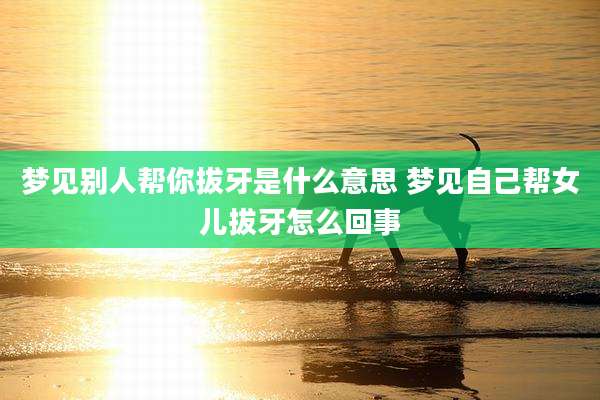梦见别人帮你拔牙是什么意思 梦见自己帮女儿拔牙怎么回事