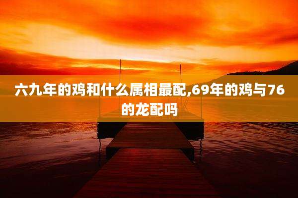 六九年的鸡和什么属相最配,69年的鸡与76的龙配吗