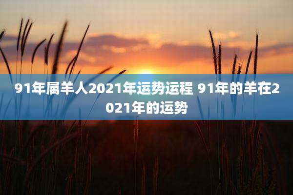 91年属羊人2021年运势运程 91年的羊在2021年的运势