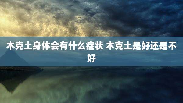 木克土身体会有什么症状 木克土是好还是不好