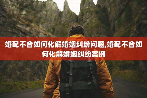 婚配不合如何化解婚姻纠纷问题,婚配不合如何化解婚姻纠纷案例
