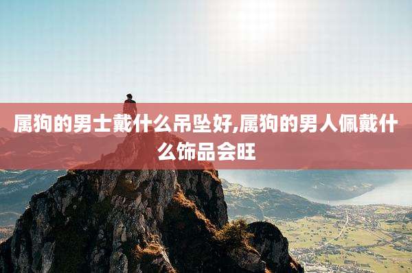 属狗的男士戴什么吊坠好,属狗的男人佩戴什么饰品会旺