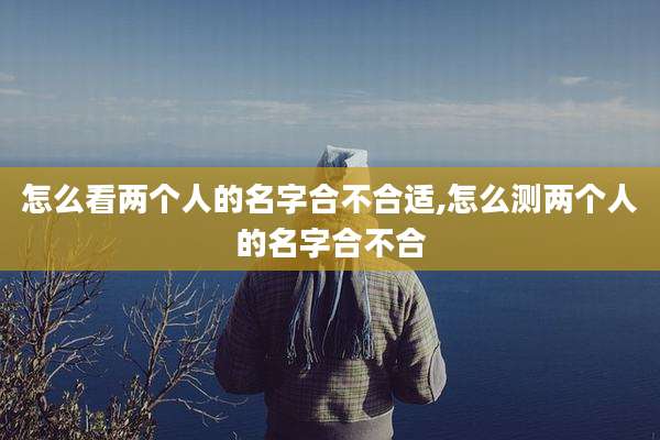 怎么看两个人的名字合不合适,怎么测两个人的名字合不合