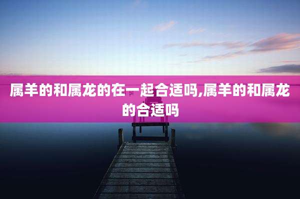 属羊的和属龙的在一起合适吗,属羊的和属龙的合适吗