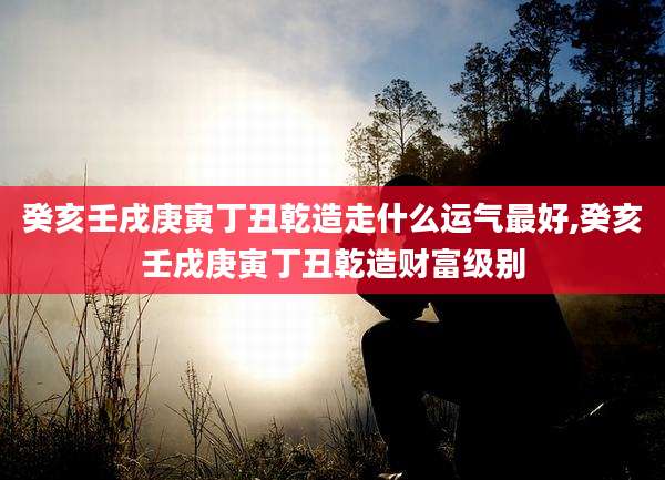 癸亥壬戌庚寅丁丑乾造走什么运气最好,癸亥壬戌庚寅丁丑乾造财富级别