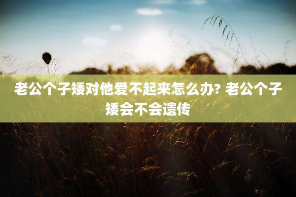 老公个子矮对他爱不起来怎么办? 老公个子矮会不会遗传