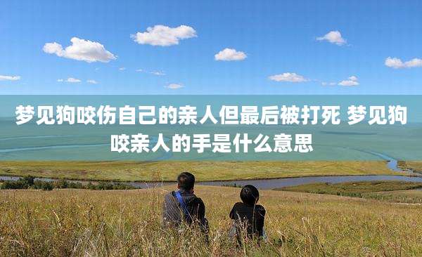 梦见狗咬伤自己的亲人但最后被打死 梦见狗咬亲人的手是什么意思
