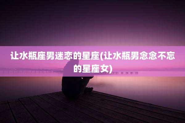 让水瓶座男迷恋的星座(让水瓶男念念不忘的星座女)