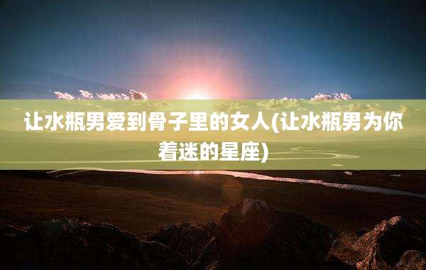 让水瓶男爱到骨子里的女人(让水瓶男为你着迷的星座)