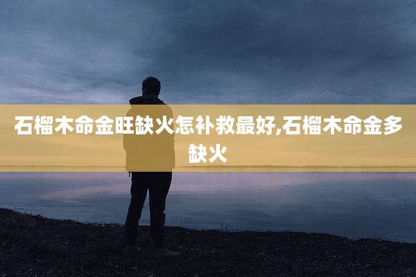 石榴木命金旺缺火怎补救最好,石榴木命金多缺火