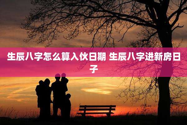 生辰八字怎么算入伙日期 生辰八字进新房日子