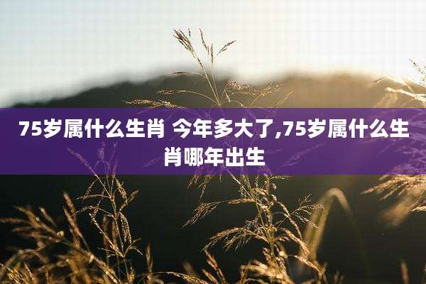 75岁属什么生肖 今年多大了,75岁属什么生肖哪年出生