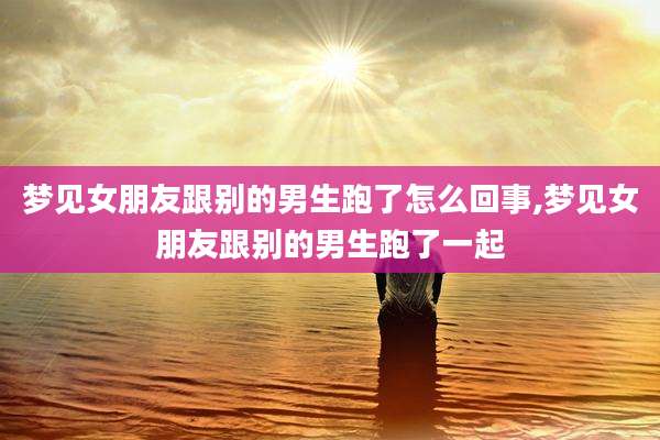 梦见女朋友跟别的男生跑了怎么回事,梦见女朋友跟别的男生跑了一起