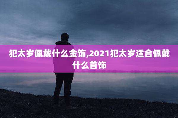 犯太岁佩戴什么金饰,2021犯太岁适合佩戴什么首饰