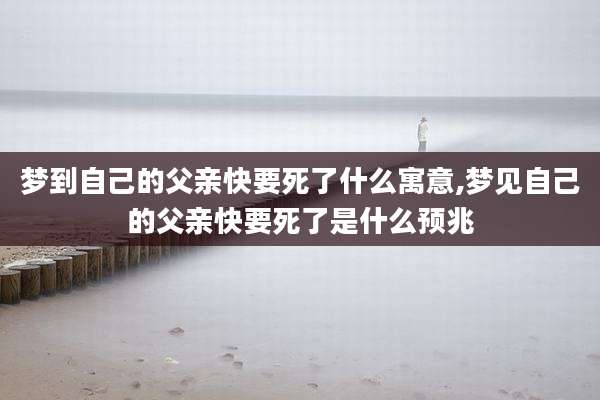梦到自己的父亲快要死了什么寓意,梦见自己的父亲快要死了是什么预兆
