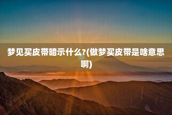 梦见买皮带暗示什么?(做梦买皮带是啥意思啊)