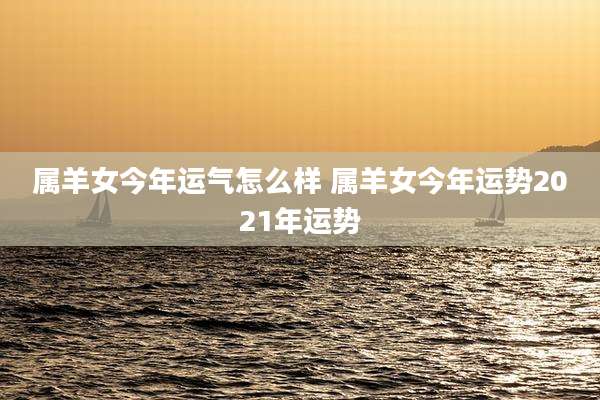 属羊女今年运气怎么样 属羊女今年运势2021年运势